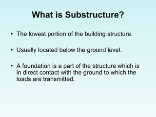 What is Substructure?
• The lowest portion of the building structure.
• Usually located below the ground level.
• A foundation is a part of the structure which is
in direct contact with the ground to which the
loads are transmitted.
 
