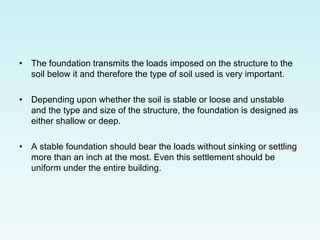 • The foundation transmits the loads imposed on the structure to the
soil below it and therefore the type of soil used is very important.
• Depending upon whether the soil is stable or loose and unstable
and the type and size of the structure, the foundation is designed as
either shallow or deep.
• A stable foundation should bear the loads without sinking or settling
more than an inch at the most. Even this settlement should be
uniform under the entire building.
 
