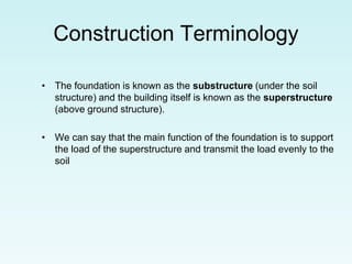 Construction Terminology
• The foundation is known as the substructure (under the soil
structure) and the building itself is known as the superstructure
(above ground structure).
• We can say that the main function of the foundation is to support
the load of the superstructure and transmit the load evenly to the
soil
 