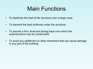 Main Functions
• To distribute the load of the structure over a larger area.
• To transmit the load uniformly under the structure.
• To provide a firm, level and strong base over which the
superstructure may be constructed.
• To avoid any settlement or other movement that can cause damage
to any part of the building.
 