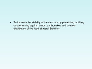 • To increase the stability of the structure by preventing its tilting
or overturning against winds, earthquakes and uneven
distribution of live load. (Lateral Stability)
 