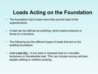 Loads Acting on the Foundation
• The foundation has to bear more than just the load of the
superstructure.
• A load can be defined as anything, which exerts pressure or
thrust on a structure.
• The following are the different types of loads that act on the
building foundation:
• Live Load (Qk) - A live load or imposed load is a movable,
temporary or transferable load. This can include moving vehicles,
people walking or children jumping.
 