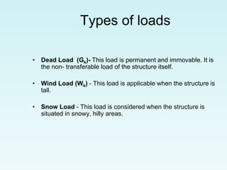 Types of loads
• Dead Load (Gk)- This load is permanent and immovable. It is
the non- transferable load of the structure itself.
• Wind Load (Wk) - This load is applicable when the structure is
tall.
• Snow Load - This load is considered when the structure is
situated in snowy, hilly areas.
 