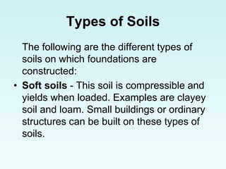 Types of Soils
The following are the different types of
soils on which foundations are
constructed:
• Soft soils - This soil is compressible and
yields when loaded. Examples are clayey
soil and loam. Small buildings or ordinary
structures can be built on these types of
soils.
 