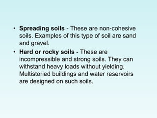 • Spreading soils - These are non-cohesive
soils. Examples of this type of soil are sand
and gravel.
• Hard or rocky soils - These are
incompressible and strong soils. They can
withstand heavy loads without yielding.
Multistoried buildings and water reservoirs
are designed on such soils.
 