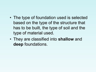 • The type of foundation used is selected
based on the type of the structure that
has to be built, the type of soil and the
type of material used.
• They are classified into shallow and
deep foundations.
 