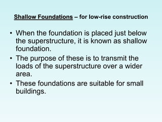 Shallow Foundations – for low-rise construction
• When the foundation is placed just below
the superstructure, it is known as shallow
foundation.
• The purpose of these is to transmit the
loads of the superstructure over a wider
area.
• These foundations are suitable for small
buildings.
 