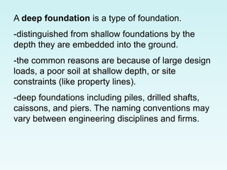 A deep foundation is a type of foundation.
-distinguished from shallow foundations by the
depth they are embedded into the ground.
-the common reasons are because of large design
loads, a poor soil at shallow depth, or site
constraints (like property lines).
-deep foundations including piles, drilled shafts,
caissons, and piers. The naming conventions may
vary between engineering disciplines and firms.
 