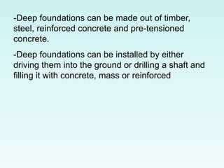 -Deep foundations can be made out of timber,
steel, reinforced concrete and pre-tensioned
concrete.
-Deep foundations can be installed by either
driving them into the ground or drilling a shaft and
filling it with concrete, mass or reinforced
 