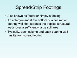 Spread/Strip Footings
• Also known as footer or simply a footing.
• An enlargement at the bottom of a column or
bearing wall that spreads the applied structural
loads over a sufficiently large soil area.
• Typically, each column and each bearing wall
has its own spread footing.
 