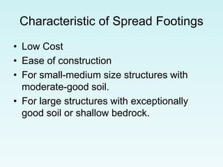 Characteristic of Spread Footings
• Low Cost
• Ease of construction
• For small-medium size structures with
moderate-good soil.
• For large structures with exceptionally
good soil or shallow bedrock.
 