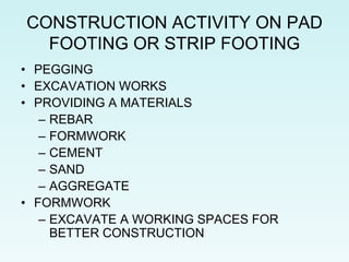 CONSTRUCTION ACTIVITY ON PAD
FOOTING OR STRIP FOOTING
• PEGGING
• EXCAVATION WORKS
• PROVIDING A MATERIALS
– REBAR
– FORMWORK
– CEMENT
– SAND
– AGGREGATE
• FORMWORK
– EXCAVATE A WORKING SPACES FOR
BETTER CONSTRUCTION
 
