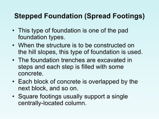 Stepped Foundation (Spread Footings)
• This type of foundation is one of the pad
foundation types.
• When the structure is to be constructed on
the hill slopes, this type of foundation is used.
• The foundation trenches are excavated in
steps and each step is filled with some
concrete.
• Each block of concrete is overlapped by the
next block, and so on.
• Square footings usually support a single
centrally-located column.
 