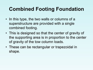 Combined Footing Foundation
• In this type, the two walls or columns of a
superstructure are provided with a single
combined footing.
• This is designed so that the center of gravity of
the supporting area is in proportion to the center
of gravity of the tow column loads.
• These can be rectangular or trapezoidal in
shape.
 