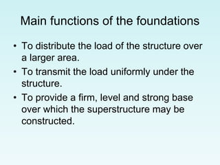 Main functions of the foundations
• To distribute the load of the structure over
a larger area.
• To transmit the load uniformly under the
structure.
• To provide a firm, level and strong base
over which the superstructure may be
constructed.
 