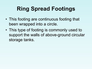 Ring Spread Footings
• This footing are continuous footing that
been wrapped into a circle.
• This type of footing is commonly used to
support the walls of above-ground circular
storage tanks.
 