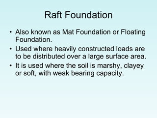 Raft Foundation
• Also known as Mat Foundation or Floating
Foundation.
• Used where heavily constructed loads are
to be distributed over a large surface area.
• It is used where the soil is marshy, clayey
or soft, with weak bearing capacity.
 