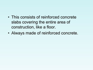 • This consists of reinforced concrete
slabs covering the entire area of
construction, like a floor.
• Always made of reinforced concrete.
 