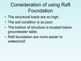 Consideration of using Raft
Foundation
• The structural loads are so high.
• The soil condition is so poor.
• The bottom of structure is located below
groundwater table.
• Raft foundation are more easier to
waterproof.
 
