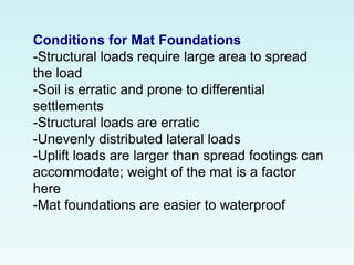 Conditions for Mat Foundations
-Structural loads require large area to spread
the load
-Soil is erratic and prone to differential
settlements
-Structural loads are erratic
-Unevenly distributed lateral loads
-Uplift loads are larger than spread footings can
accommodate; weight of the mat is a factor
here
-Mat foundations are easier to waterproof
 