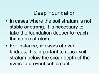 Deep Foundation
• In cases where the soil stratum is not
stable or strong, it is necessary to
take the foundation deeper to reach
the stable stratum.
• For instance, in cases of river
bridges, it is important to reach soil
stratum below the scour depth of the
rivers to prevent settlement.
 