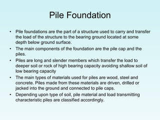 Pile Foundation
• Pile foundations are the part of a structure used to carry and transfer
the load of the structure to the bearing ground located at some
depth below ground surface.
• The main components of the foundation are the pile cap and the
piles.
• Piles are long and slender members which transfer the load to
deeper soil or rock of high bearing capacity avoiding shallow soil of
low bearing capacity
• The main types of materials used for piles are wood, steel and
concrete. Piles made from these materials are driven, drilled or
jacked into the ground and connected to pile caps.
• Depending upon type of soil, pile material and load transmitting
characteristic piles are classified accordingly.
 