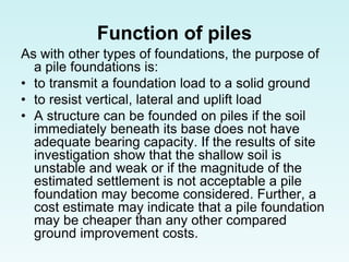 Function of piles
As with other types of foundations, the purpose of
a pile foundations is:
• to transmit a foundation load to a solid ground
• to resist vertical, lateral and uplift load
• A structure can be founded on piles if the soil
immediately beneath its base does not have
adequate bearing capacity. If the results of site
investigation show that the shallow soil is
unstable and weak or if the magnitude of the
estimated settlement is not acceptable a pile
foundation may become considered. Further, a
cost estimate may indicate that a pile foundation
may be cheaper than any other compared
ground improvement costs.
 
