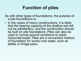 Function of piles
As with other types of foundations, the purpose of
a pile foundations is:
• In the cases of heavy constructions, it is likely
that the bearing capacity of the shallow soil will
not be satisfactory, and the construction should
be built on pile foundations. Piles can also be
used in normal ground conditions to resist
horizontal loads. Piles are a convenient method
of foundation for works over water, such as
jetties or bridge piers.
 