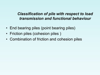 Classification of pile with respect to load
transmission and functional behaviour
• End bearing piles (point bearing piles)
• Friction piles (cohesion piles )
• Combination of friction and cohesion piles
 