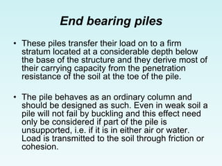End bearing piles
• These piles transfer their load on to a firm
stratum located at a considerable depth below
the base of the structure and they derive most of
their carrying capacity from the penetration
resistance of the soil at the toe of the pile.
• The pile behaves as an ordinary column and
should be designed as such. Even in weak soil a
pile will not fail by buckling and this effect need
only be considered if part of the pile is
unsupported, i.e. if it is in either air or water.
Load is transmitted to the soil through friction or
cohesion.
 