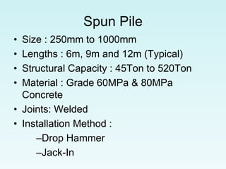 Spun Pile
• Size : 250mm to 1000mm
• Lengths : 6m, 9m and 12m (Typical)
• Structural Capacity : 45Ton to 520Ton
• Material : Grade 60MPa & 80MPa
Concrete
• Joints: Welded
• Installation Method :
–Drop Hammer
–Jack-In
 