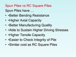 Spun Piles vs RC Square Piles
Spun Piles have …
• •Better Bending Resistance
• •Higher Axial Capacity
• •Better Manufacturing Quality
• •Able to Sustain Higher Driving Stresses
• •Higher Tensile Capacity
• •Easier to Check Integrity of Pile
• •Similar cost as RC Square Piles
 