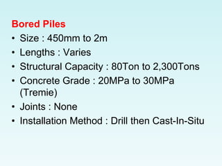 Bored Piles
• Size : 450mm to 2m
• Lengths : Varies
• Structural Capacity : 80Ton to 2,300Tons
• Concrete Grade : 20MPa to 30MPa
(Tremie)
• Joints : None
• Installation Method : Drill then Cast-In-Situ
 