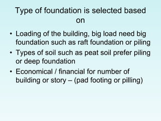 Type of foundation is selected based
on
• Loading of the building, big load need big
foundation such as raft foundation or piling
• Types of soil such as peat soil prefer piling
or deep foundation
• Economical / financial for number of
building or story – (pad footing or pilling)
 