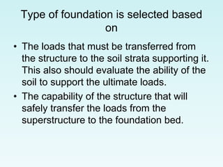 Type of foundation is selected based
on
• The loads that must be transferred from
the structure to the soil strata supporting it.
This also should evaluate the ability of the
soil to support the ultimate loads.
• The capability of the structure that will
safely transfer the loads from the
superstructure to the foundation bed.
 