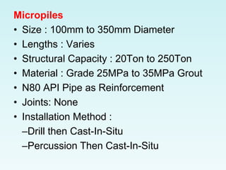 Micropiles
• Size : 100mm to 350mm Diameter
• Lengths : Varies
• Structural Capacity : 20Ton to 250Ton
• Material : Grade 25MPa to 35MPa Grout
• N80 API Pipe as Reinforcement
• Joints: None
• Installation Method :
–Drill then Cast-In-Situ
–Percussion Then Cast-In-Situ
 