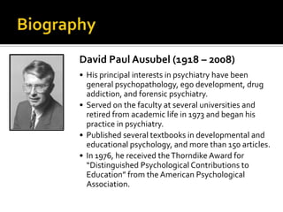 David Paul Ausubel (1918 – 2008)
• His principal interests in psychiatry have been
general psychopathology, ego development, drug
addiction, and forensic psychiatry.
• Served on the faculty at several universities and
retired from academic life in 1973 and began his
practice in psychiatry.
• Published several textbooks in developmental and
educational psychology, and more than 150 articles.
• In 1976, he received theThorndike Award for
“Distinguished Psychological Contributions to
Education” from the American Psychological
Association.
 