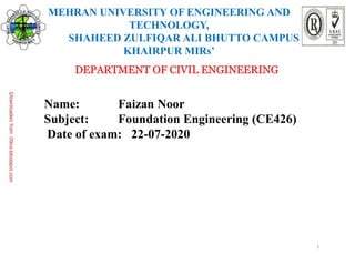 1
MEHRAN UNIVERSITY OF ENGINEERING AND
TECHNOLOGY,
SHAHEED ZULFIQAR ALI BHUTTO CAMPUS
KHAIRPUR MIRs’
DEPARTMENT OF CIVIL ENGINEERING
Name: Faizan Noor
Subject: Foundation Engineering (CE426)
Date of exam: 22-07-2020
 