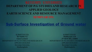 KUVEMPU UNIVERSITY
DEPARTMENT OF P.G STUDIES AND RESEARCH IN
APPLIED GEOLOGY
EARTH SCIENCE AND RESOURCE MANAGEMENT
SEMINAR ON:
Sub-Surface Investigation of Ground water
SUBMITTED TO:
Ms Smitha T.L
Guest Lecturer
DEPARTMENT OF P.G STUDIES AND RESEARCH IN
APPLIED GEOLOGY
Kuvempu University,
Shankaraghatta
SUBMITTED BY:
Mallikarjun A.H
2nd SEM MSc, ESRM
DEPARTMENT OF P.G STUDIES AND RESEARCH IN
APPLIED GEOLOGY
Kuvempu University,
Shankaraghatta
 