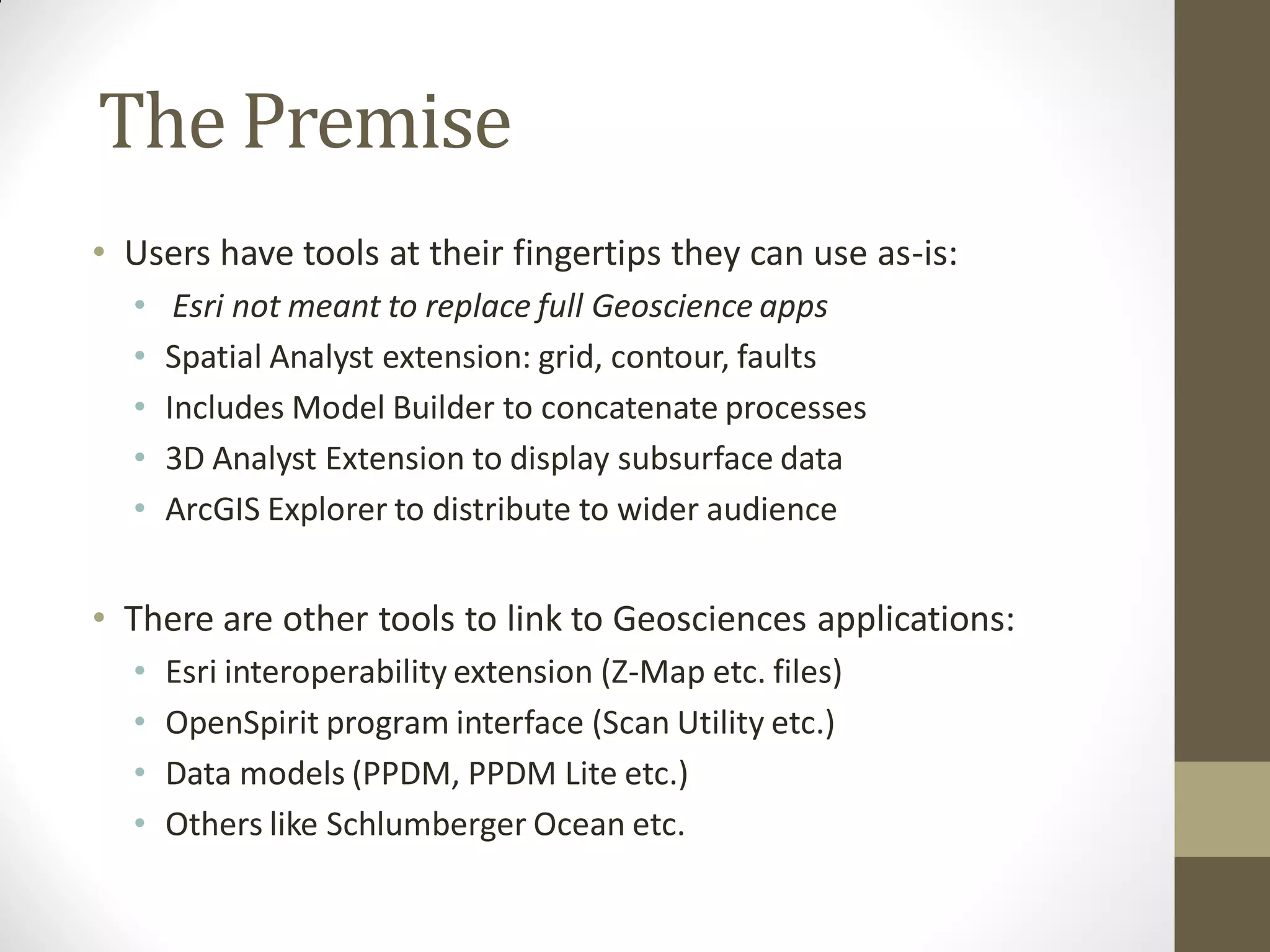 The Premise
• Users have tools at their fingertips they can use as-is:
  •    Esri not meant to replace full Geoscience apps
  •   Spatial Analyst extension: grid, contour, faults
  •   Includes Model Builder to concatenate processes
  •   3D Analyst Extension to display subsurface data
  •   ArcGIS Explorer to distribute to wider audience


• There are other tools to link to Geosciences applications:
  •   Esri interoperability extension (Z-Map etc. files)
  •   OpenSpirit program interface (Scan Utility etc.)
  •   Data models (PPDM, PPDM Lite etc.)
  •   Others like Schlumberger Ocean etc.
 