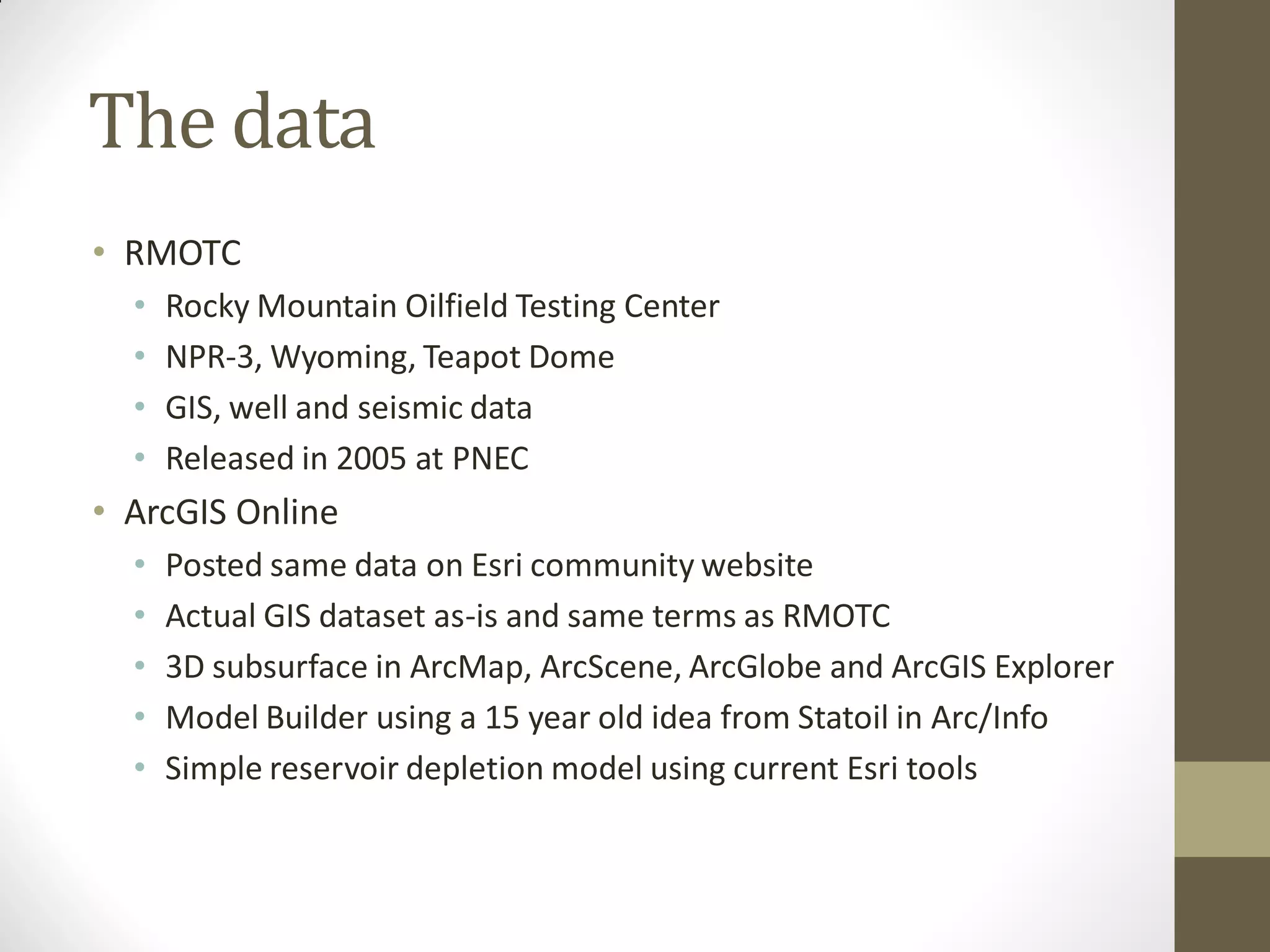 The data
• RMOTC
  •   Rocky Mountain Oilfield Testing Center
  •   NPR-3, Wyoming, Teapot Dome
  •   GIS, well and seismic data
  •   Released in 2005 at PNEC
• ArcGIS Online
  •   Posted same data on Esri community website
  •   Actual GIS dataset as-is and same terms as RMOTC
  •   3D subsurface in ArcMap, ArcScene, ArcGlobe and ArcGIS Explorer
  •   Model Builder using a 15 year old idea from Statoil in Arc/Info
  •   Simple reservoir depletion model using current Esri tools
 
