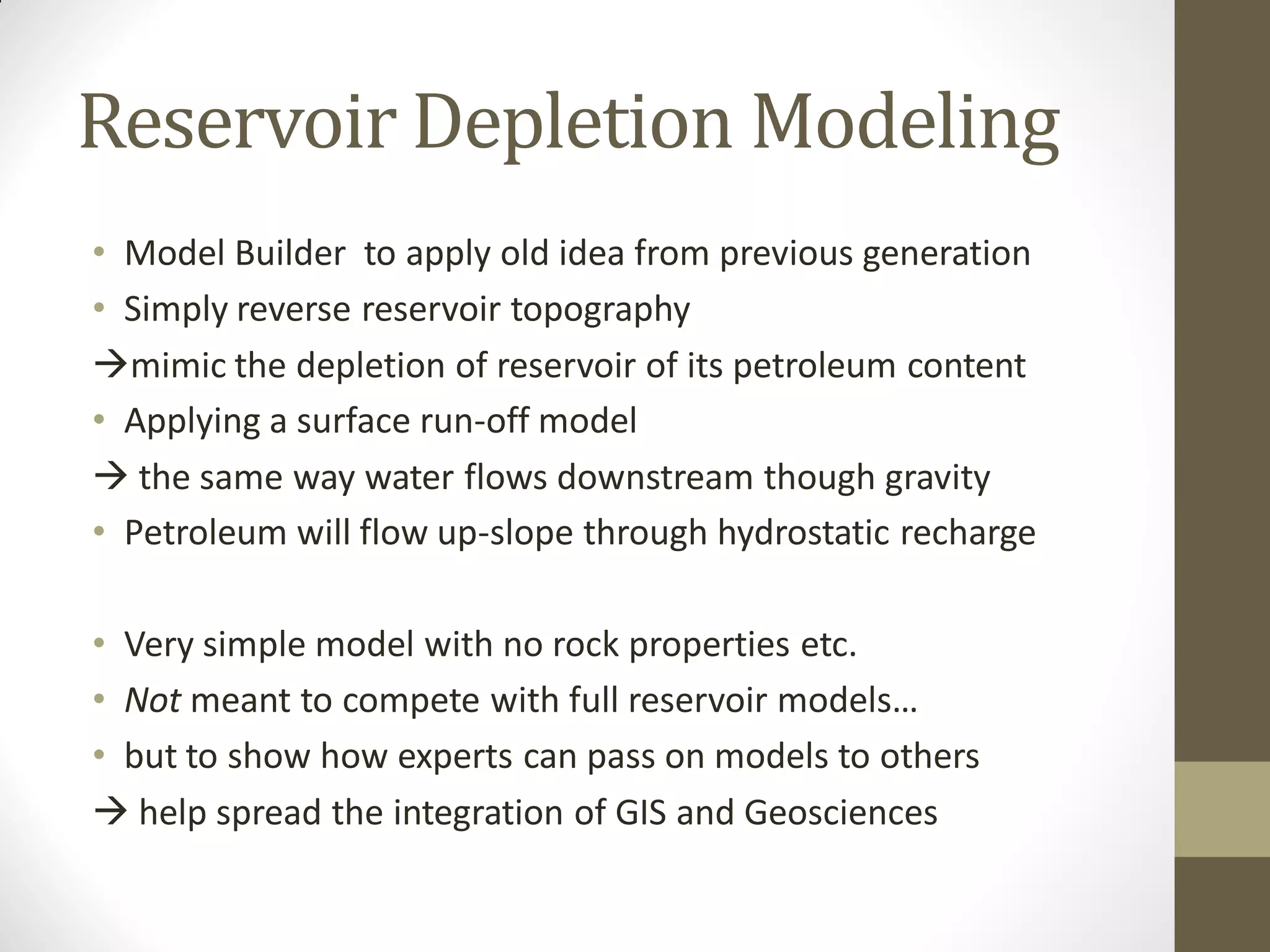 Reservoir Depletion Modeling
• Model Builder to apply old idea from previous generation
• Simply reverse reservoir topography
mimic the depletion of reservoir of its petroleum content
• Applying a surface run-off model
 the same way water flows downstream though gravity
• Petroleum will flow up-slope through hydrostatic recharge

• Very simple model with no rock properties etc.
• Not meant to compete with full reservoir models…
• but to show how experts can pass on models to others
 help spread the integration of GIS and Geosciences
 