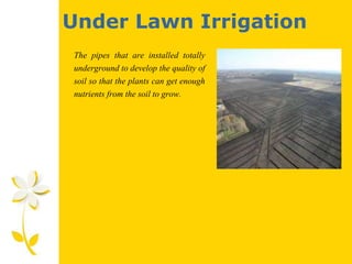 Under Lawn Irrigation
The pipes that are installed totally
underground to develop the quality of
soil so that the plants can get enough
nutrients from the soil to grow.