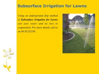 Subsurface Irrigation for Lawns
Using an underground drip method
to Subsurface Irrigation for Lawns
can save water and no loss to
evaporation. For more details call us
on 08 85232350.