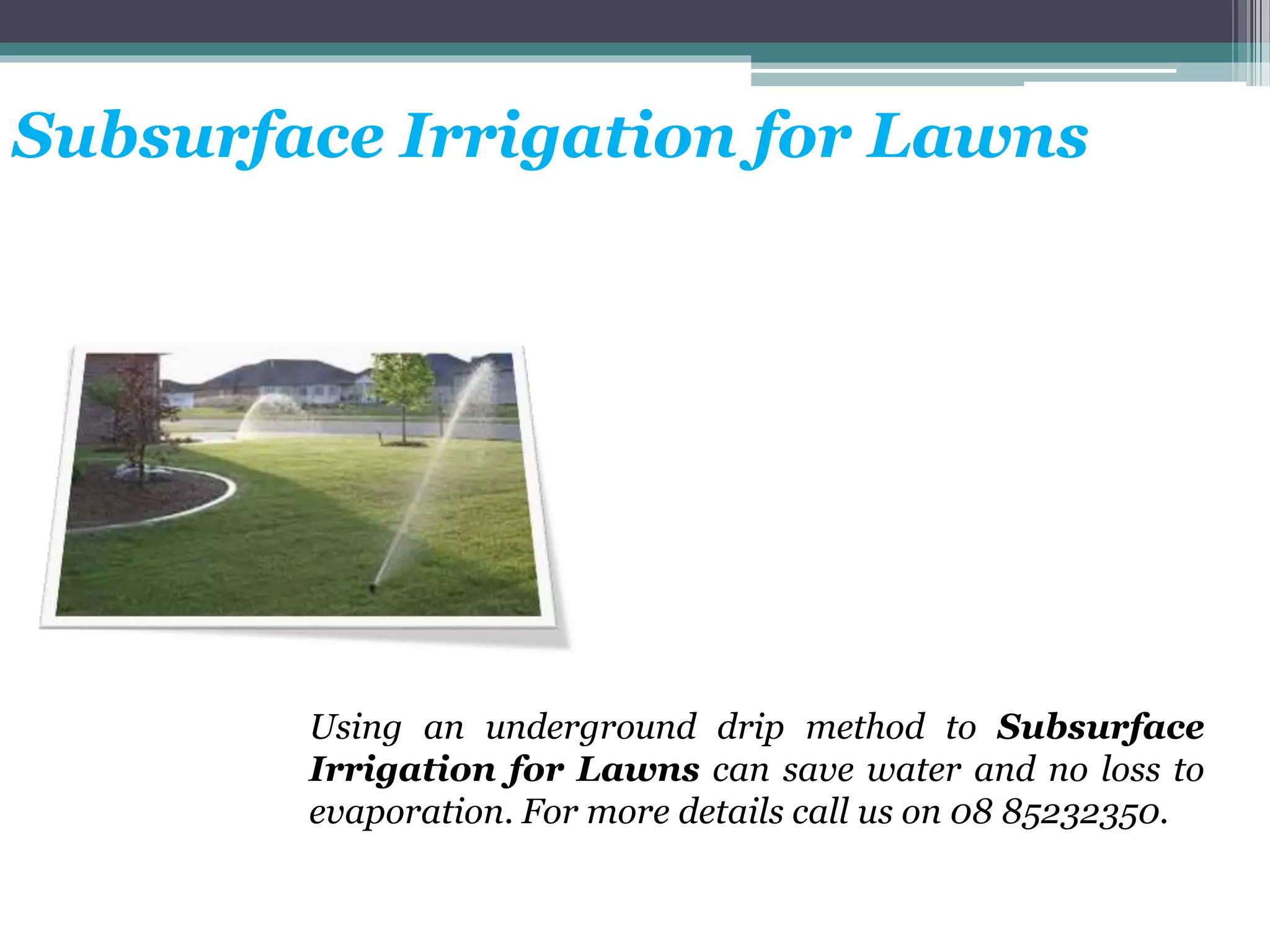 Subsurface Irrigation for Lawns
Using an underground drip method to Subsurface
Irrigation for Lawns can save water and no loss to
evaporation. For more details call us on 08 85232350.
