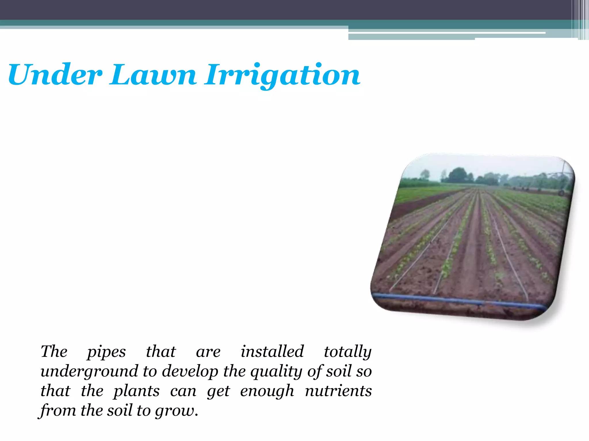 Under Lawn Irrigation
The pipes that are installed totally
underground to develop the quality of soil so
that the plants can get enough nutrients
from the soil to grow.