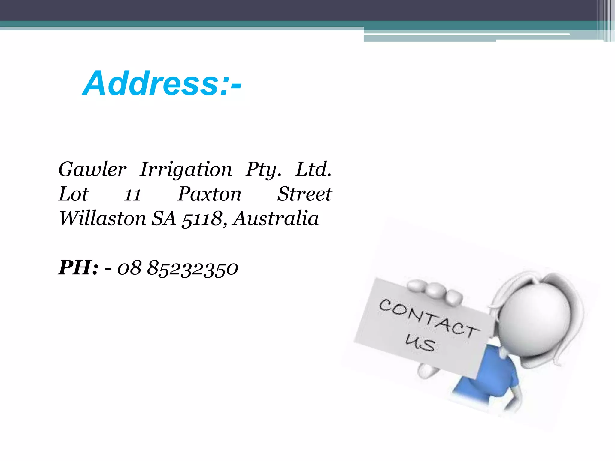 Address:-
Gawler Irrigation Pty. Ltd.
Lot 11 Paxton Street
Willaston SA 5118, Australia
PH: - 08 85232350