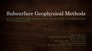 Subsurface Geophysical Methods
WELL LOGGING FOR DELINEATION OF AQUIFER AND ESTIMATION
OF WATER QUALITY
Mohit Kumar
Integrated B.Sc. (Hons.) Geology
M.Sc. Geology
Roll no. 3071, Semester 9th
Department of Geology
Hansraj College, Delhi University
 