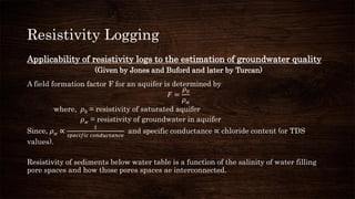 Resistivity Logging
Applicability of resistivity logs to the estimation of groundwater quality
(Given by Jones and Buford and later by Turcan)
A field formation factor F for an aquifer is determined by
𝐹 =
𝜌0
𝜌 𝑤
where, 𝜌0 = resistivity of saturated aquifer
𝜌 𝑤 = resistivity of groundwater in aquifer
Since, 𝜌 𝑤 ∝
1
𝑠𝑝𝑒𝑐𝑖𝑓𝑖𝑐 𝑐𝑜𝑛𝑑𝑢𝑐𝑡𝑎𝑛𝑐𝑒
and specific conductance ∝ chloride content (or TDS
values).
Resistivity of sediments below water table is a function of the salinity of water filling
pore spaces and how those pores spaces ae interconnected.
 