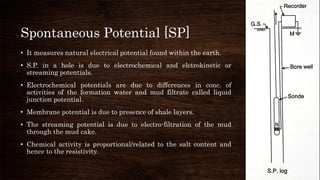 Spontaneous Potential [SP]
• It measures natural electrical potential found within the earth.
• S.P. in a hole is due to electrochemical and elctrokinetic or
streaming potentials.
• Electrochemical potentials are due to differences in conc. of
activities of the formation water and mud filtrate called liquid
junction potential.
• Membrane potential is due to presence of shale layers.
• The streaming potential is due to electro-filtration of the mud
through the mud cake.
• Chemical activity is proportional/related to the salt content and
hence to the resistivity.
 